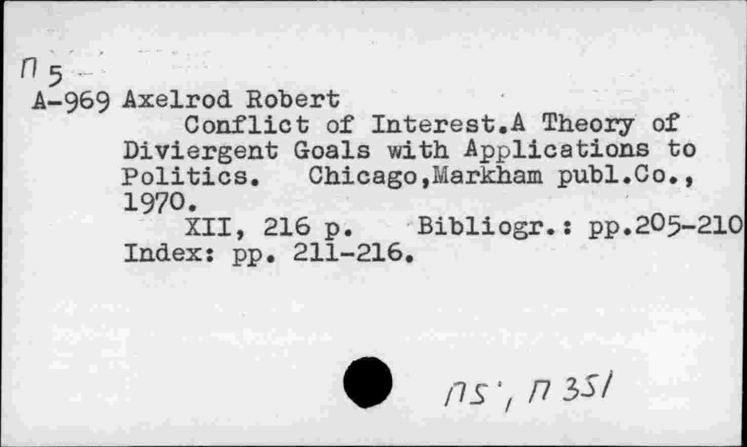 ﻿n 5 ■
A-969 Axelrod Robert
Conflict of Interest.A Theory of Diviergent Goals with Applications to Politics. Chicago,Markham publ.Co., 1970.
XII, 216 p. Bibliogr.: pp.2O5-21O Index: pp. 211-216.
